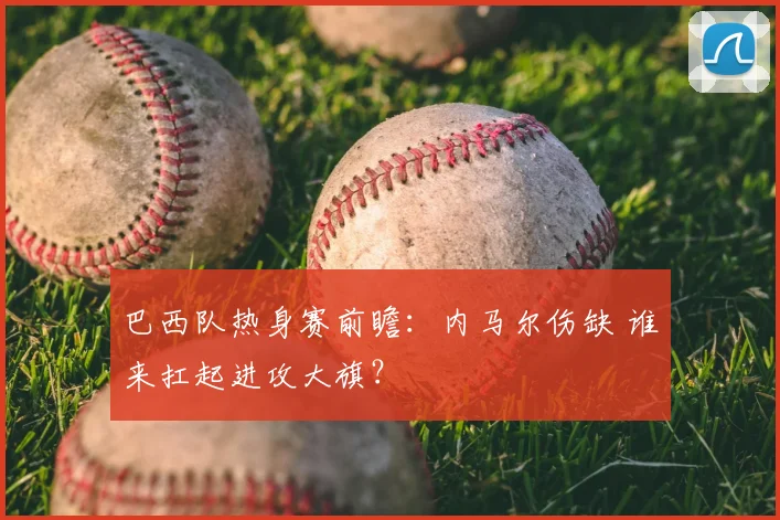 巴西队热身赛前瞻:内马尔伤缺 谁来扛起进攻大旗?