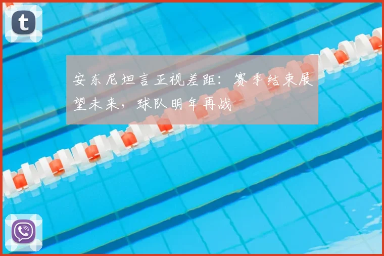 安东尼坦言正视差距:赛季结束展望未来,球队明年再战