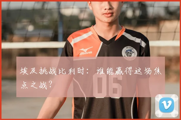 埃及挑战比利时：谁能赢得这场焦点之战？