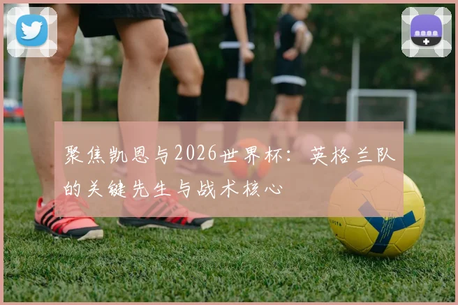 聚焦凯恩与2026世界杯:英格兰队的关键先生与战术核心