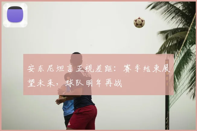 安东尼坦言正视差距:赛季结束展望未来,球队明年再战