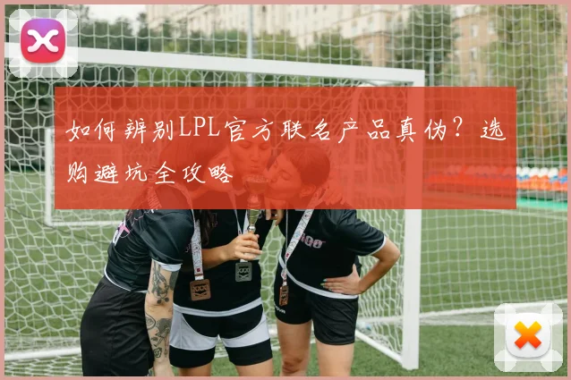 如何辨别LPL官方联名产品真伪？选购避坑全攻略