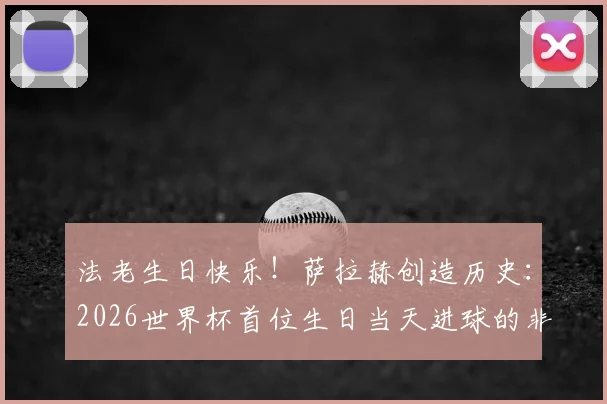 法老生日快乐!萨拉赫创造历史:2026世界杯首位生日当天进球的非洲球员,回顾其关键瞬间