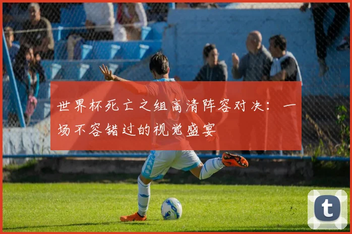 世界杯死亡之组高清阵容对决:一场不容错过的视觉盛宴