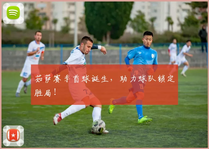 茹萨赛季首球诞生,助力球队锁定胜局!