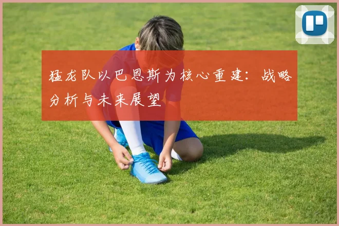 猛龙队以巴恩斯为核心重建:战略分析与未来展望