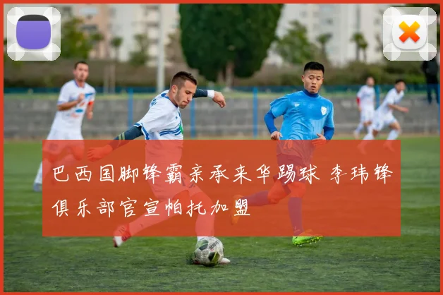 巴西国脚锋霸亲承来华踢球 李玮锋俱乐部官宣帕托加盟