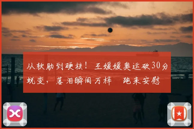 从软肋到硬核！王媛媛奥运砍30分蜕变，落泪瞬间万梓玥跑来安慰
