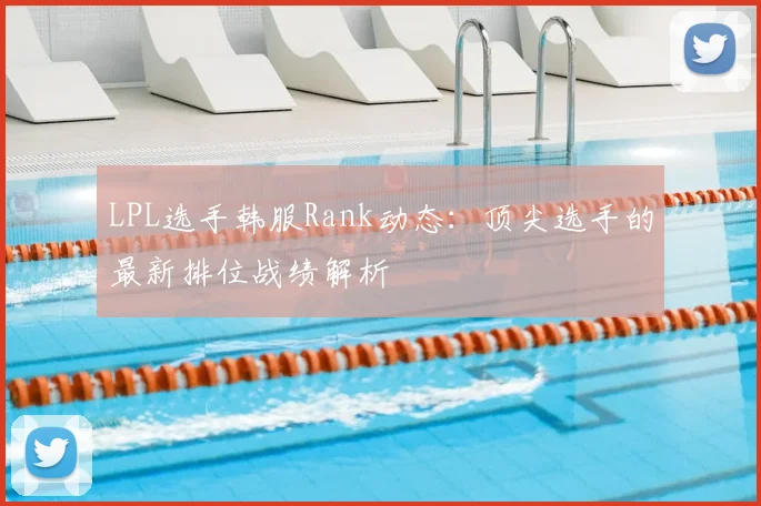 LPL选手韩服Rank动态:顶尖选手的最新排位战绩解析