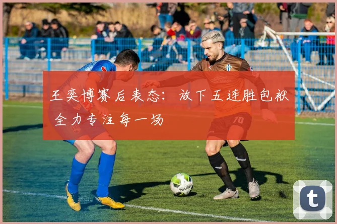 王奕博赛后表态:放下五连胜包袱 全力专注每一场