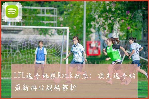 LPL选手韩服Rank动态：顶尖选手的最新排位战绩解析