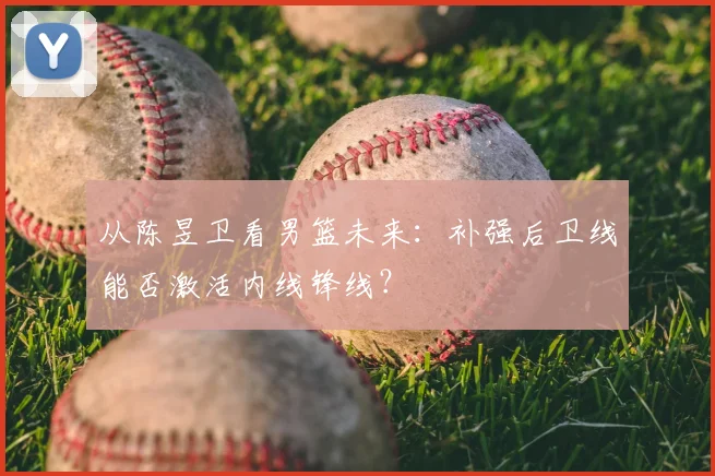 从陈昱卫看男篮未来:补强后卫线能否激活内线锋线?