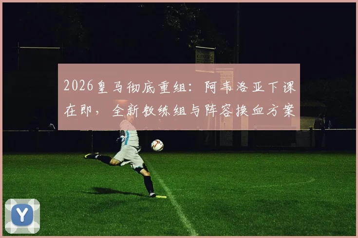 2026皇马彻底重组:阿韦洛亚下课在即,全新教练组与阵容换血方案深度解析