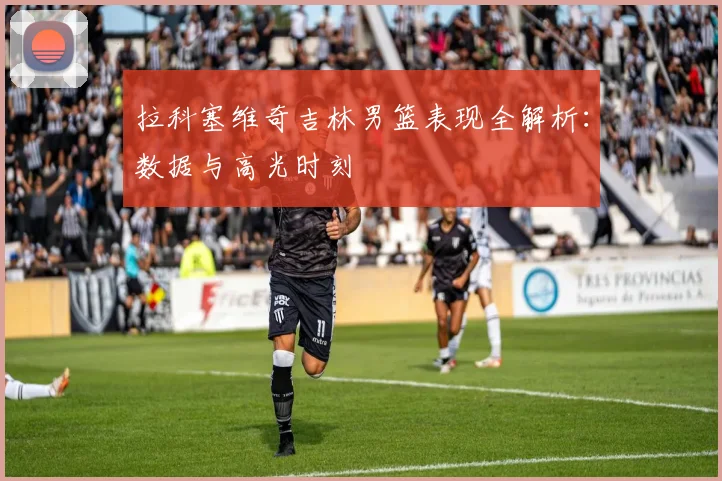 拉科塞维奇吉林男篮表现全解析:数据与高光时刻
