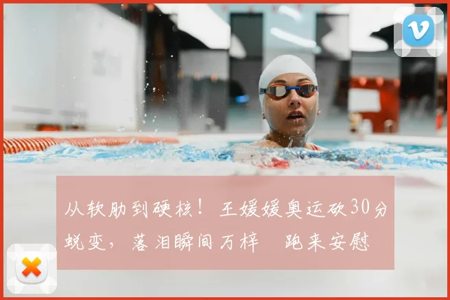 从软肋到硬核！王媛媛奥运砍30分蜕变，落泪瞬间万梓玥跑来安慰
