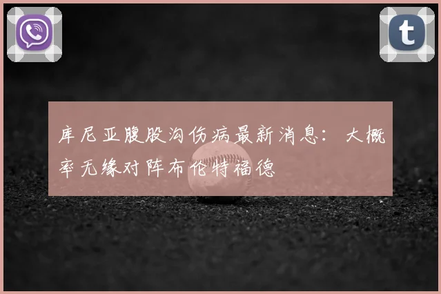 库尼亚腹股沟伤病最新消息:大概率无缘对阵布伦特福德