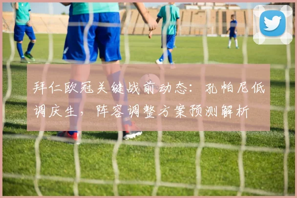 拜仁欧冠关键战前动态:孔帕尼低调庆生,阵容调整方案预测解析