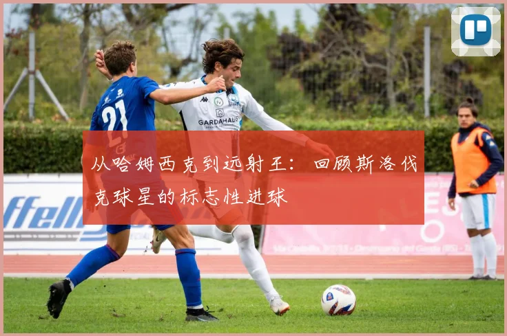从哈姆西克到远射王:回顾斯洛伐克球星的标志性进球