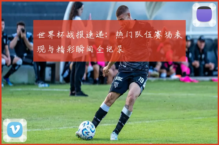 世界杯战报速递:热门队伍赛场表现与精彩瞬间全记录