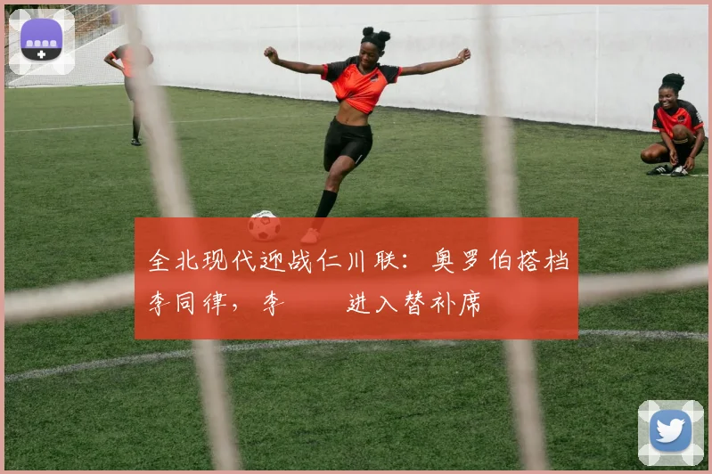 全北现代迎战仁川联:奥罗伯搭档李同律,李昇祐进入替补席