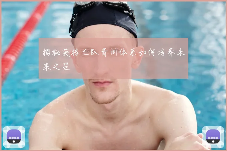 揭秘英格兰队青训体系如何培养未来之星