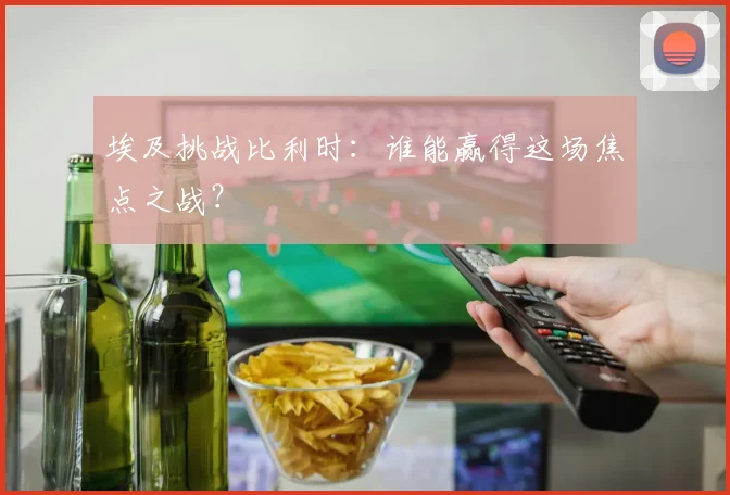 埃及挑战比利时:谁能赢得这场焦点之战?